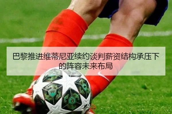 巴黎推进维蒂尼亚续约谈判薪资结构承压下的阵容未来布局